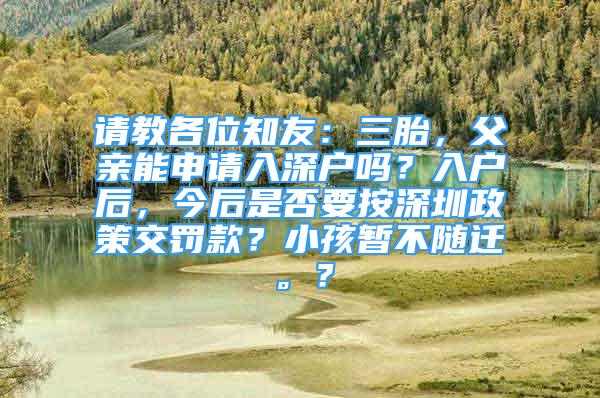 请教各位知友：三胎，父亲能申请入深户吗？入户后，今后是否要按深圳政策交罚款？小孩暂不随迁。？