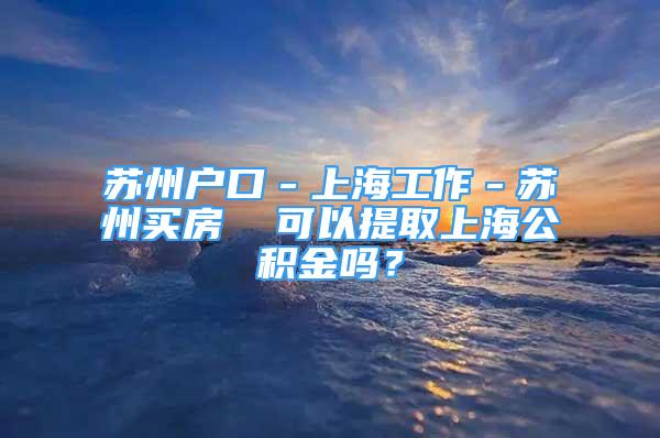 苏州户口－上海工作－苏州买房  可以提取上海公积金吗？