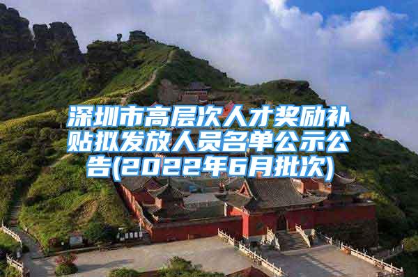 深圳市高层次人才奖励补贴拟发放人员名单公示公告(2022年6月批次)