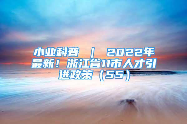 小业科普 ｜ 2022年最新！浙江省11市人才引进政策（55）