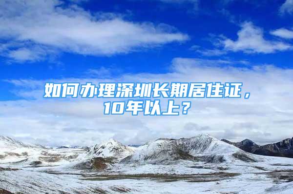 如何办理深圳长期居住证，10年以上？