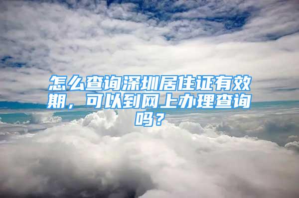 怎么查询深圳居住证有效期，可以到网上办理查询吗？