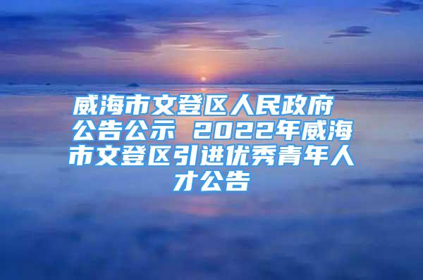 威海市文登区人民政府 公告公示 2022年威海市文登区引进优秀青年人才公告