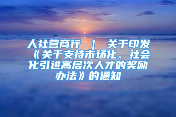 人社营商行 ｜ 关于印发《关于支持市场化、社会化引进高层次人才的奖励办法》的通知