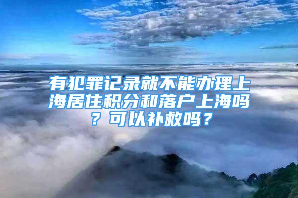 有犯罪记录就不能办理上海居住积分和落户上海吗？可以补救吗？