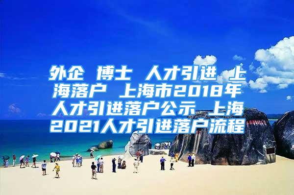 外企 博士 人才引进 上海落户 上海市2018年人才引进落户公示 上海2021人才引进落户流程