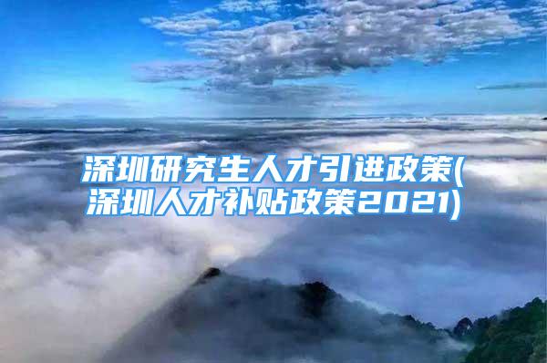 深圳研究生人才引进政策(深圳人才补贴政策2021)