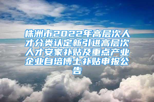 株洲市2022年高层次人才分类认定新引进高层次人才安家补贴及重点产业企业自培博士补贴申报公告