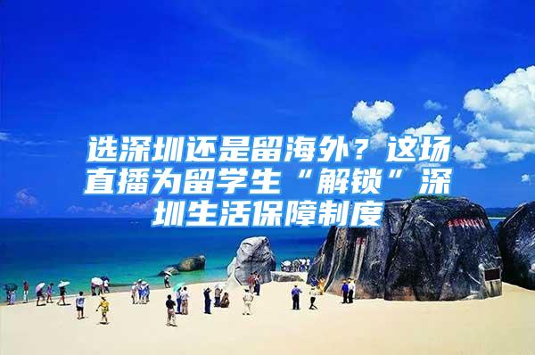 选深圳还是留海外？这场直播为留学生“解锁”深圳生活保障制度