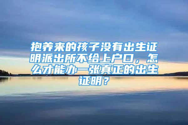 抱养来的孩子没有出生证明派出所不给上户口，怎么才能办一张真正的出生证明？