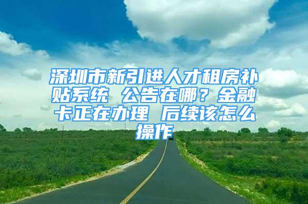 深圳市新引进人才租房补贴系统 公告在哪？金融卡正在办理 后续该怎么操作