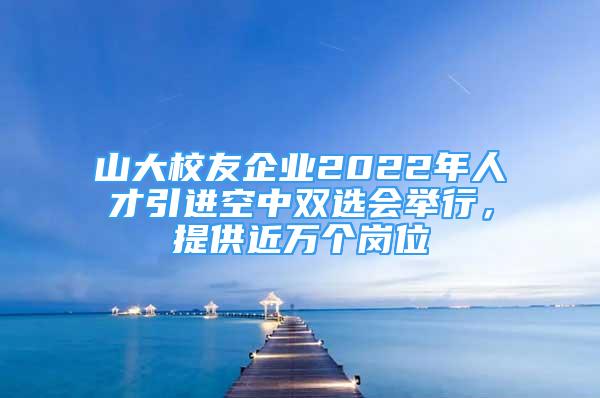 山大校友企业2022年人才引进空中双选会举行，提供近万个岗位