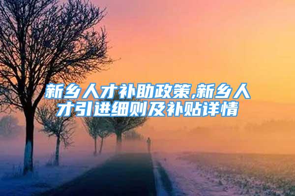 新乡人才补助政策,新乡人才引进细则及补贴详情