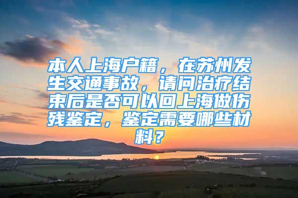 本人上海户籍，在苏州发生交通事故，请问治疗结束后是否可以回上海做伤残鉴定，鉴定需要哪些材料？