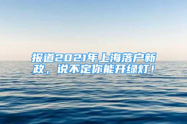 报道2021年上海落户新政，说不定你能开绿灯！