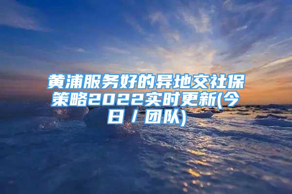 黄浦服务好的异地交社保策略2022实时更新(今日／团队)