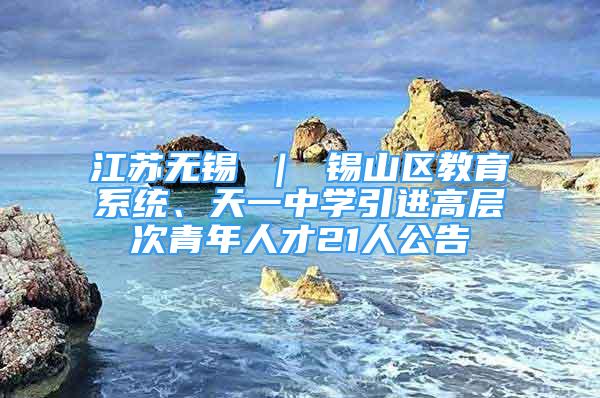 江苏无锡 ｜ 锡山区教育系统、天一中学引进高层次青年人才21人公告