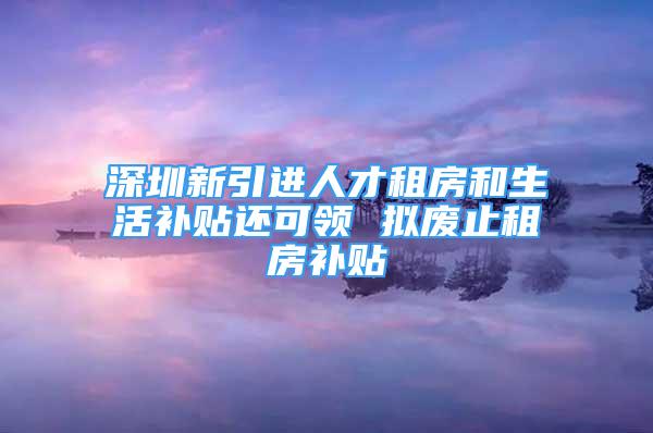 深圳新引进人才租房和生活补贴还可领 拟废止租房补贴