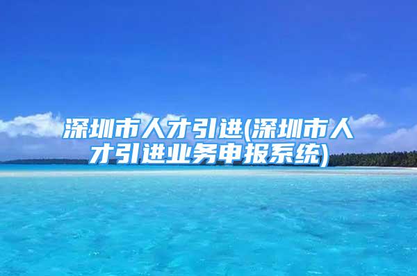 深圳市人才引进(深圳市人才引进业务申报系统)