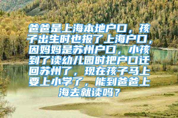 爸爸是上海本地户口，孩子出生时也报了上海户口，因妈妈是苏州户口，小孩到了读幼儿园时把户口迁回苏州了，现在孩子马上要上小学了，能到爸爸上海去就读吗？