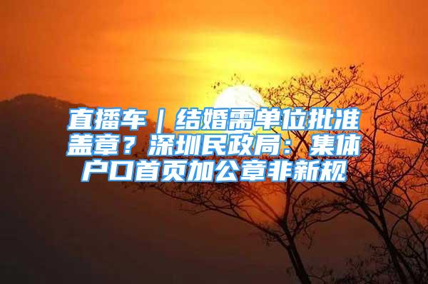 直播车｜结婚需单位批准盖章？深圳民政局：集体户口首页加公章非新规