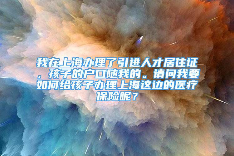 我在上海办理了引进人才居住证，孩子的户口随我的。请问我要如何给孩子办理上海这边的医疗保险呢？