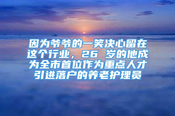 因为爷爷的一笑决心留在这个行业，26 岁的他成为全市首位作为重点人才引进落户的养老护理员