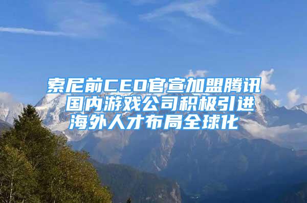 索尼前CEO官宣加盟腾讯 国内游戏公司积极引进海外人才布局全球化