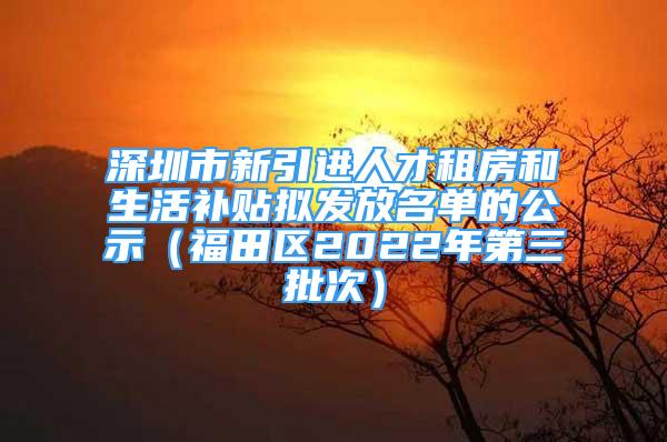 深圳市新引进人才租房和生活补贴拟发放名单的公示（福田区2022年第三批次）