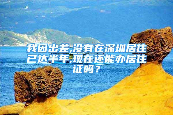 我因出差,没有在深圳居住已达半年,现在还能办居住证吗？