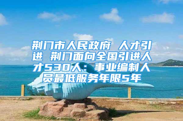 荆门市人民政府 人才引进 荆门面向全国引进人才530人：事业编制人员最低服务年限5年