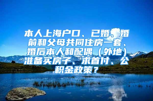 本人上海户口、已婚、婚前和父母共同住房一套、婚后本人和配偶（外地）准备买房子、求首付、公积金政策？