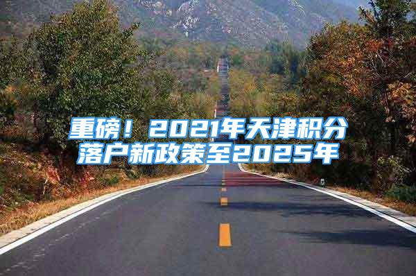 重磅！2021年天津积分落户新政策至2025年