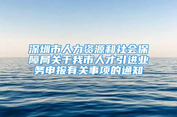 深圳市人力资源和社会保障局关于我市人才引进业务申报有关事项的通知