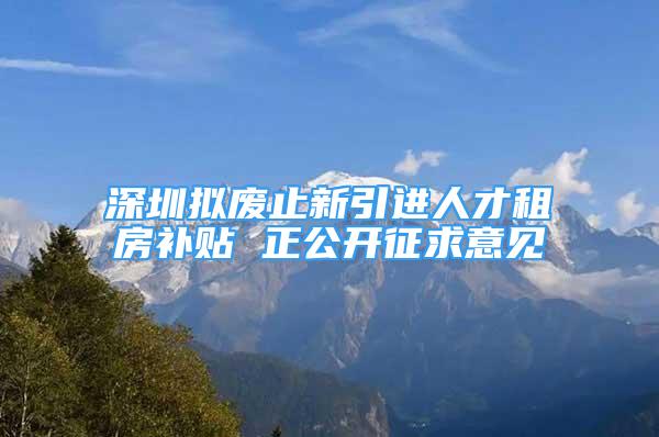 深圳拟废止新引进人才租房补贴 正公开征求意见