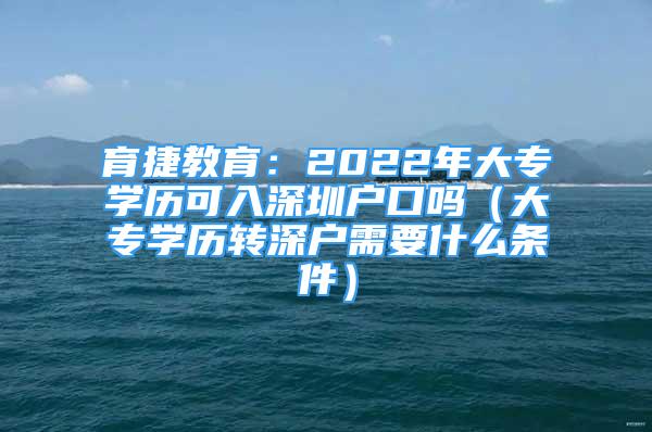 育捷教育：2022年大专学历可入深圳户口吗（大专学历转深户需要什么条件）