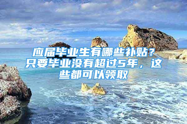 应届毕业生有哪些补贴？只要毕业没有超过5年，这些都可以领取