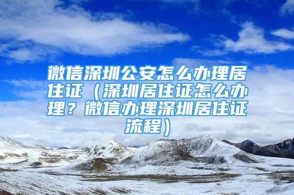 微信深圳公安怎么办理居住证（深圳居住证怎么办理？微信办理深圳居住证流程）