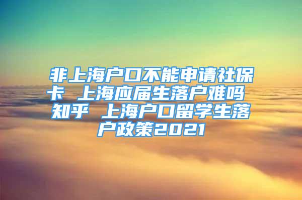 非上海户口不能申请社保卡 上海应届生落户难吗 知乎 上海户口留学生落户政策2021