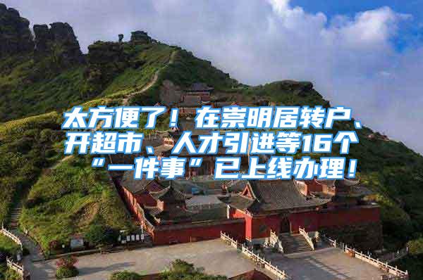 太方便了！在崇明居转户、开超市、人才引进等16个“一件事”已上线办理！