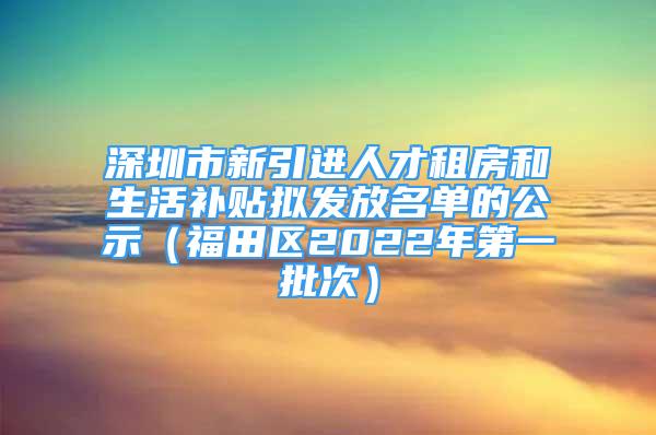 深圳市新引进人才租房和生活补贴拟发放名单的公示（福田区2022年第一批次）