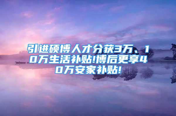 引进硕博人才分获3万、10万生活补贴!博后更享40万安家补贴!