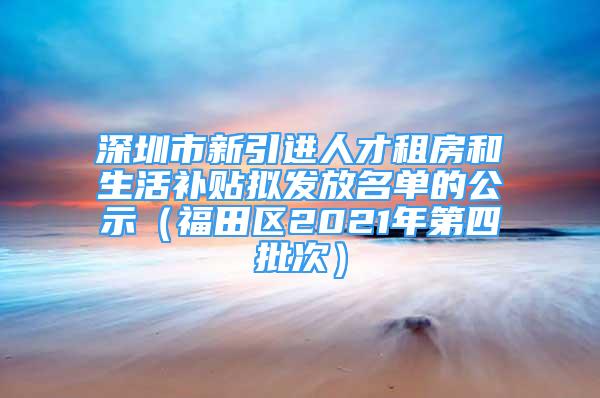 深圳市新引进人才租房和生活补贴拟发放名单的公示（福田区2021年第四批次）