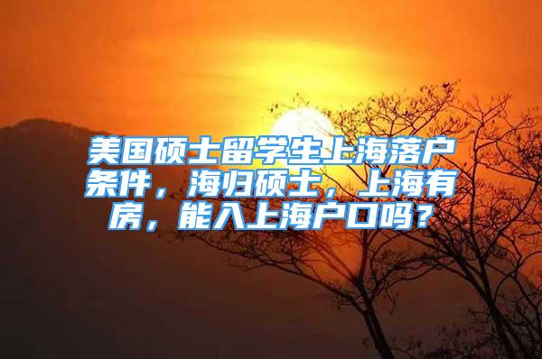 美国硕士留学生上海落户条件，海归硕士，上海有房，能入上海户口吗？