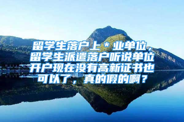 留学生落户上＊业单位，留学生派遣落户听说单位开户现在没有高新证书也可以了，真的假的啊？