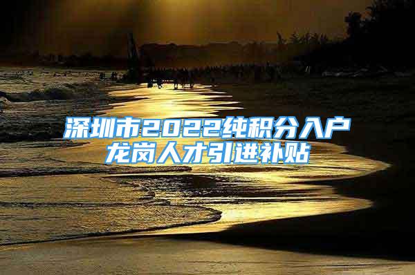 深圳市2022纯积分入户龙岗人才引进补贴