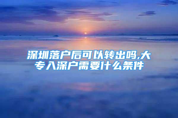 深圳落户后可以转出吗,大专入深户需要什么条件