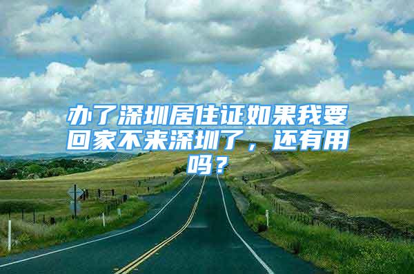 办了深圳居住证如果我要回家不来深圳了，还有用吗？