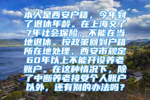 本人是西安户籍，今年到了退休年龄。在上海交了7年社会保险，不能在当地退休。按政策回到户籍所在地处理，西安市规定60年以上不能开设养老账户。在这种情况下，除了中断养老接受个人账户以外，还有别的办法吗？