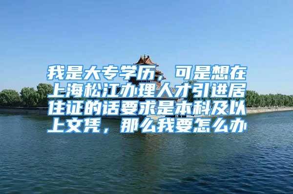 我是大专学历，可是想在上海松江办理人才引进居住证的话要求是本科及以上文凭，那么我要怎么办